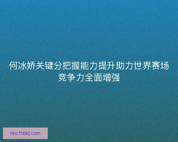 何冰娇关键分把握能力提升助力世界赛场竞争力全面增强