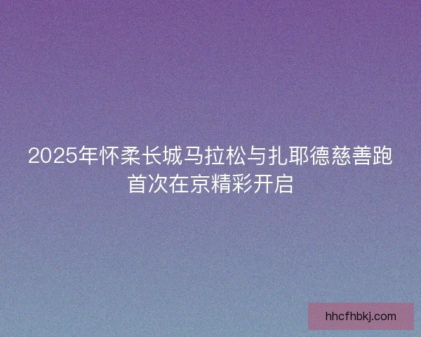 2025年怀柔长城马拉松与扎耶德慈善跑首次在京精彩开启